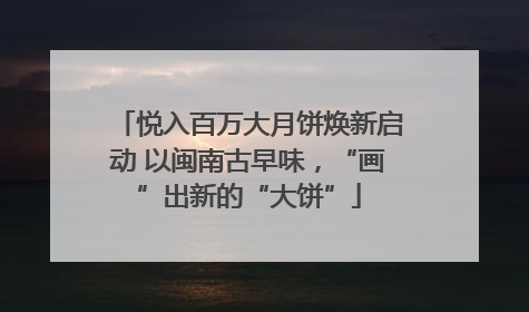 悦入百万大月饼焕新启动 以闽南古早味，“画”出新的“大饼”