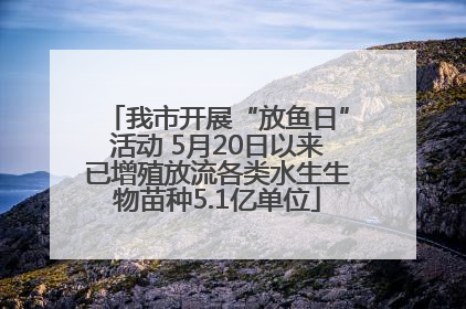 我市开展“放鱼日”活动 5月20日以来已增殖放流各类水生生物苗种5.1亿单位