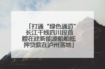 打通“绿色通道” 长江干线四川段首艘在建新能源船舶抵押贷款在泸州落地