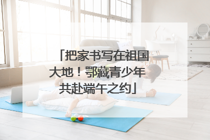 把家书写在祖国大地！鄂藏青少年共赴端午之约