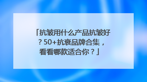 抗皱用什么产品抗皱好？50+抗衰品牌合集，看看哪款适合你？