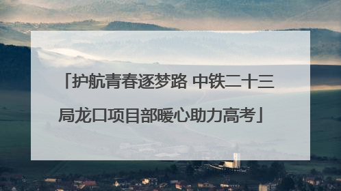 护航青春逐梦路 中铁二十三局龙口项目部暖心助力高考