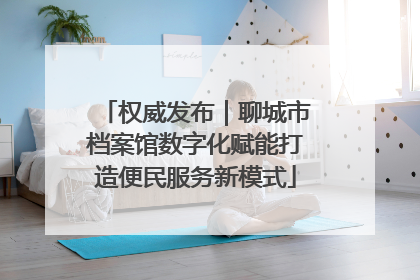 权威发布｜聊城市档案馆数字化赋能打造便民服务新模式