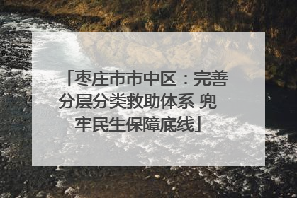 枣庄市市中区：完善分层分类救助体系 兜牢民生保障底线