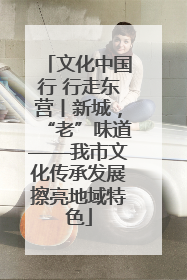 文化中国行 行走东营丨新城，“老”味道——我市文化传承发展擦亮地域特色