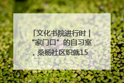 文化书院进行时｜“家门口”的自习室，桑杨社区织就15分钟学习生活圈