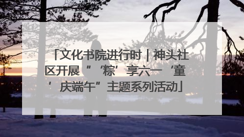 文化书院进行时｜神头社区开展“‘粽’享六一‘童’庆端午”主题系列活动