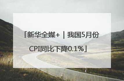 新华全媒+｜我国5月份CPI同比下降0.1%