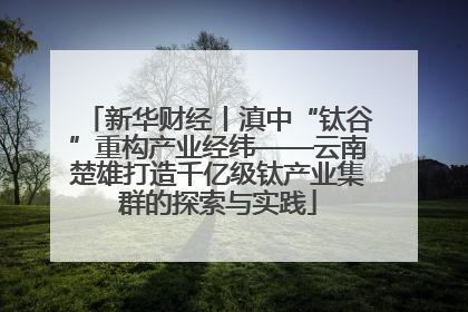 新华财经丨滇中“钛谷”重构产业经纬——云南楚雄打造千亿级钛产业集群的探索与实践
