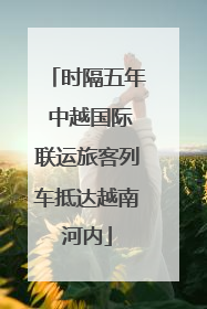 时隔五年 中越国际联运旅客列车抵达越南河内