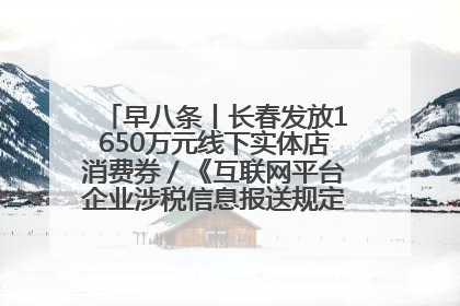 早八条丨长春发放1650万元线下实体店消费券／《互联网平台企业涉税信息报送规定》正式施行