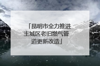 昆明市全力推进主城区老旧燃气管道更新改造