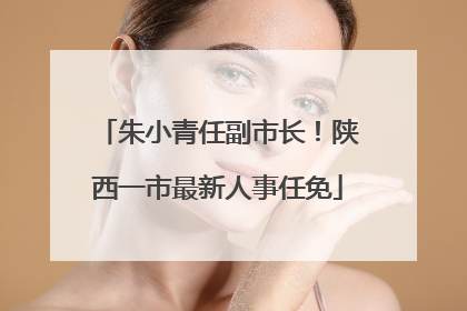 朱小青任副市长！陕西一市最新人事任免