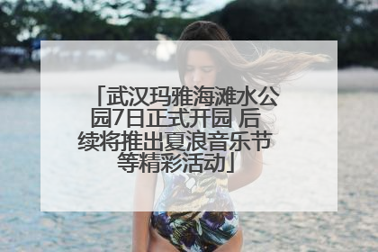 武汉玛雅海滩水公园7日正式开园 后续将推出夏浪音乐节等精彩活动