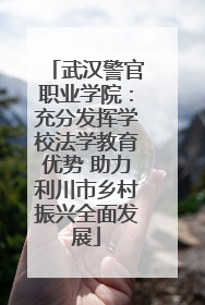 武汉警官职业学院：充分发挥学校法学教育优势 助力利川市乡村振兴全面发展