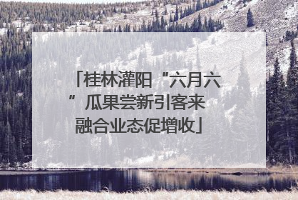 桂林灌阳“六月六”瓜果尝新引客来 融合业态促增收