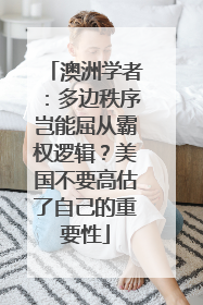 澳洲学者：多边秩序岂能屈从霸权逻辑？美国不要高估了自己的重要性