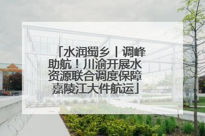 水润蜀乡丨调峰助航！川渝开展水资源联合调度保障嘉陵江大件航运