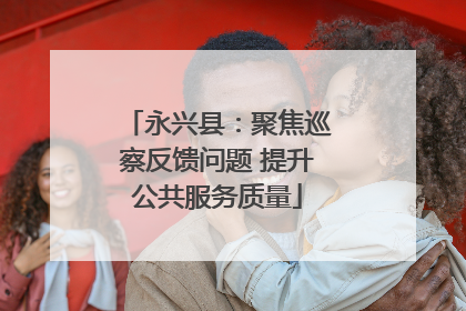 永兴县：聚焦巡察反馈问题 提升公共服务质量