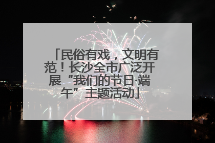 民俗有戏，文明有范！长沙全市广泛开展“我们的节日·端午”主题活动