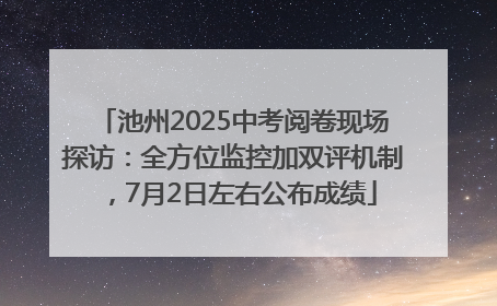 池州2025中考阅卷现场探访：全方位监控加双评机制，7月2日左右公布成绩