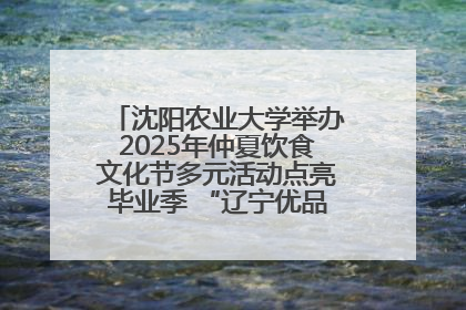 沈阳农业大学举办2025年仲夏饮食文化节多元活动点亮毕业季 “辽宁优品”进校园首站启动