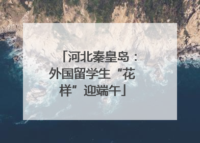 河北秦皇岛：外国留学生“花样”迎端午