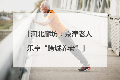 河北廊坊：京津老人乐享“跨城养老”