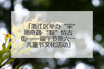 洛江区举办“宋”潮奇遇·“粽”情古街——端午节暨六一儿童节文化活动