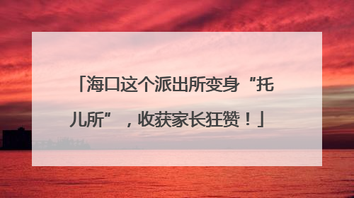 海口这个派出所变身“托儿所”，收获家长狂赞！