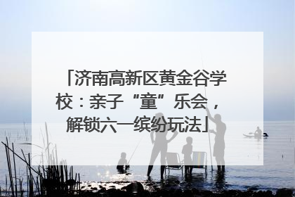 济南高新区黄金谷学校：亲子“童”乐会，解锁六一缤纷玩法