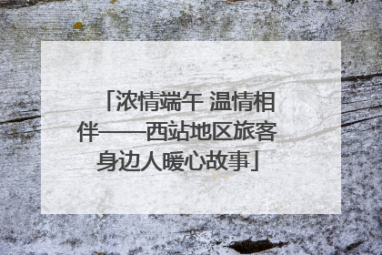 浓情端午 温情相伴——西站地区旅客身边人暖心故事