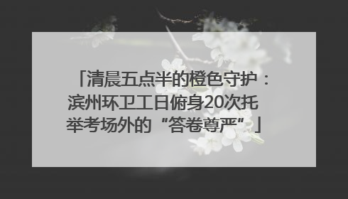 清晨五点半的橙色守护：滨州环卫工日俯身20次托举考场外的“答卷尊严”