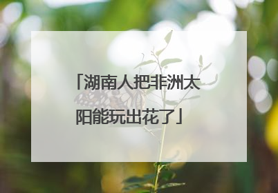 湖南人把非洲太阳能玩出花了