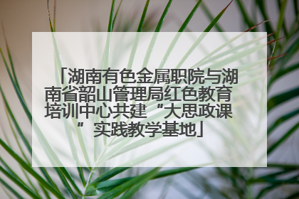 湖南有色金属职院与湖南省韶山管理局红色教育培训中心共建“大思政课”实践教学基地