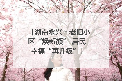 湖南永兴：老旧小区“焕新颜” 居民幸福“再升级”
