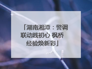 湖南湘潭：警调联动践初心 枫桥经验焕新彩