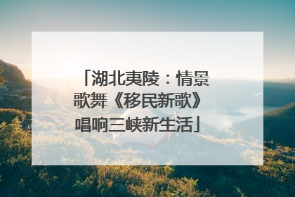 湖北夷陵：情景歌舞《移民新歌》唱响三峡新生活