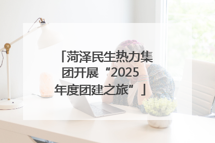 菏泽民生热力集团开展“2025年度团建之旅”