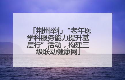 荆州举行“老年医学科服务能力提升基层行”活动，构建三级联动健康网