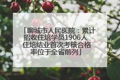 聊城市人民医院：累计招收住培学员1906人 住培结业首次考核合格率位于全省前列