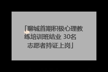聊城首期积极心理教练培训班结业 30名志愿者持证上岗