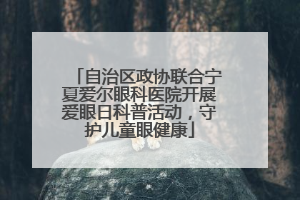 自治区政协联合宁夏爱尔眼科医院开展爱眼日科普活动，守护儿童眼健康