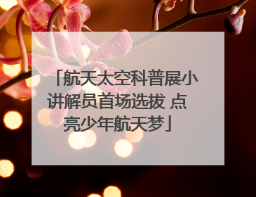 航天太空科普展小讲解员首场选拔 点亮少年航天梦