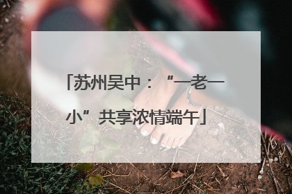 苏州吴中：“一老一小”共享浓情端午