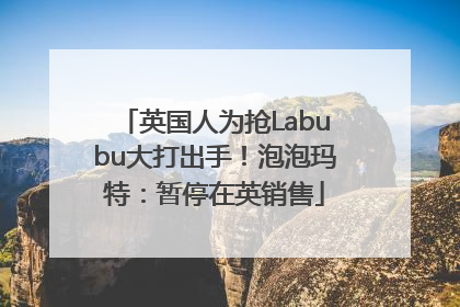 英国人为抢Labubu大打出手！泡泡玛特：暂停在英销售