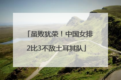 虽败犹荣！中国女排2比3不敌土耳其队