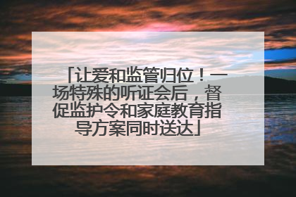 让爱和监管归位！一场特殊的听证会后，督促监护令和家庭教育指导方案同时送达
