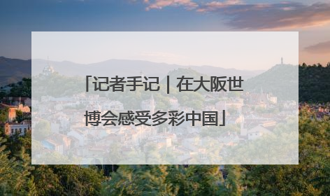 记者手记｜在大阪世博会感受多彩中国