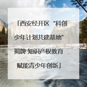 西安经开区“科创少年计划共建基地”揭牌 知识产权教育赋能青少年创新